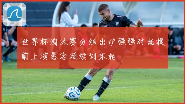 世界杯淘汰赛分组出炉强强对话提前上演悬念延续到末轮