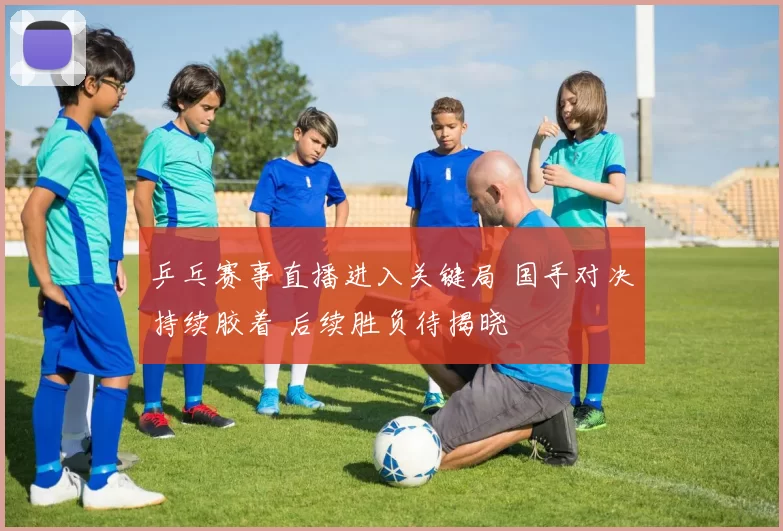 乒乓赛事直播进入关键局 国手对决持续胶着 后续胜负待揭晓