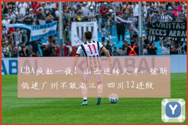 CBA疯狂一夜！山西逆转天津，徐昕低迷广州不敌浙江，四川12连败