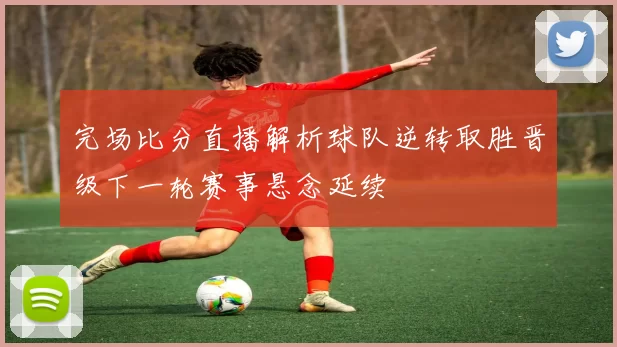 完场比分直播解析球队逆转取胜晋级下一轮赛事悬念延续