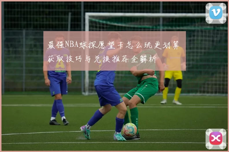 最强NBA球探愿望卡怎么玩更划算 获取技巧与兑换推荐全解析