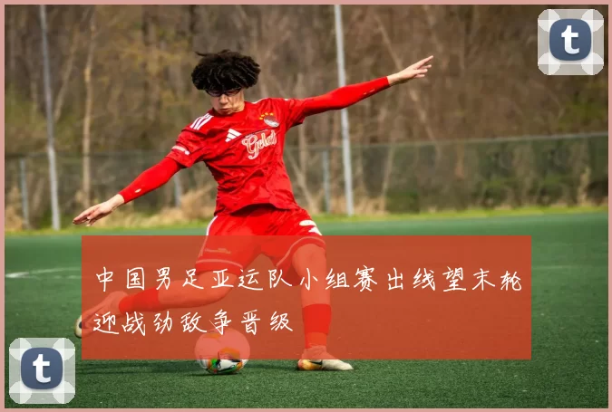 中国男足亚运队小组赛出线望末轮迎战劲敌争晋级