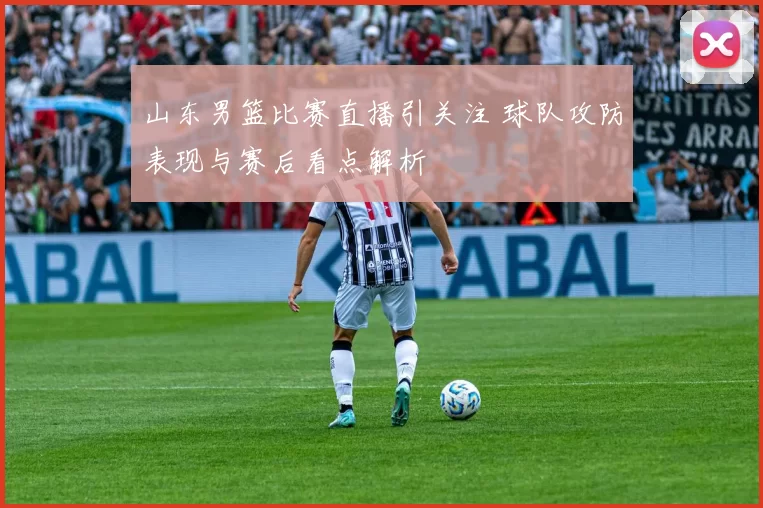 山东男篮比赛直播引关注 球队攻防表现与赛后看点解析