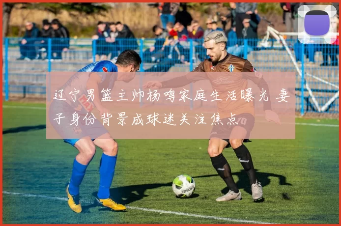 辽宁男篮主帅杨鸣家庭生活曝光 妻子身份背景成球迷关注焦点