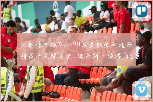 执教德甲球队！90后女教练创造欧洲男子足球历史_路易斯·埃塔_比赛_女性